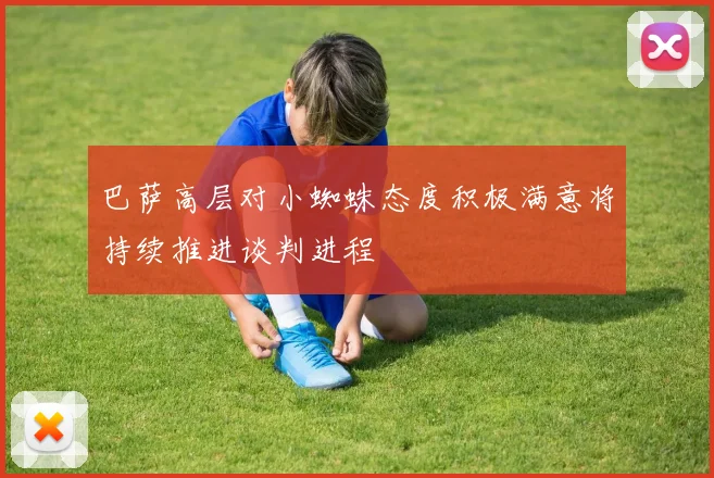巴萨高层对小蜘蛛态度积极满意将持续推进谈判进程