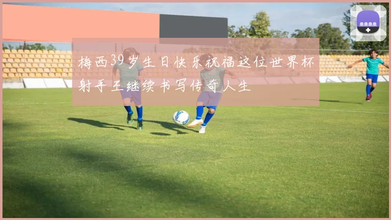 梅西39岁生日快乐祝福这位世界杯射手王继续书写传奇人生