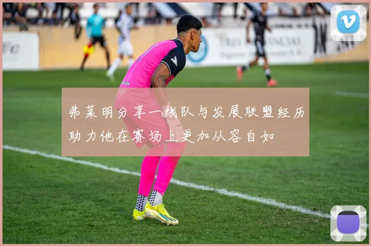 弗莱明分享一线队与发展联盟经历助力他在赛场上更加从容自如