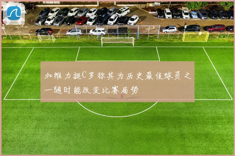 加维力挺C罗称其为历史最佳球员之一随时能改变比赛局势