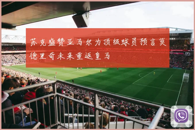 苏克盛赞亚马尔为顶级球员预言莫德里奇未来重返皇马