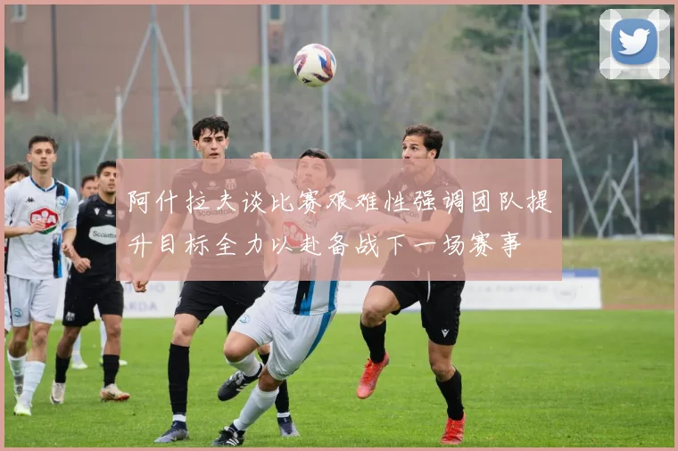 阿什拉夫谈比赛艰难性强调团队提升目标全力以赴备战下一场赛事