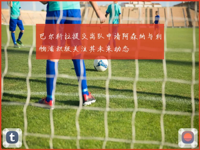 巴尔科拉提交离队申请阿森纳与利物浦积极关注其未来动态