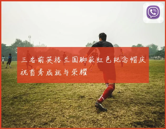三名前英格兰国脚获红色纪念帽庆祝首秀成就与荣耀